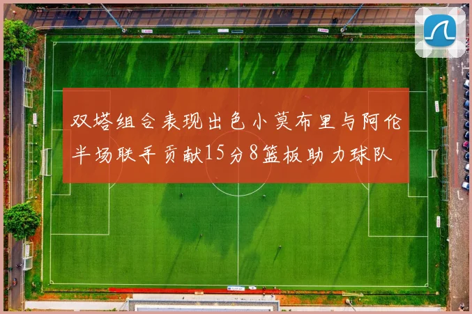 双塔组合表现出色小莫布里与阿伦半场联手贡献15分8篮板助力球队