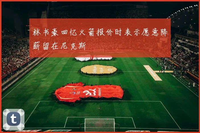 林书豪回忆火箭报价时表示愿意降薪留在尼克斯