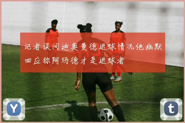 记者误问迪奥曼德进球情况他幽默回应称阿玛德才是进球者