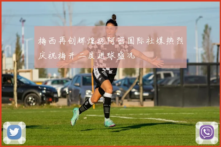 梅西再创辉煌迈阿密国际社媒热烈庆祝梅开二度进球盛况