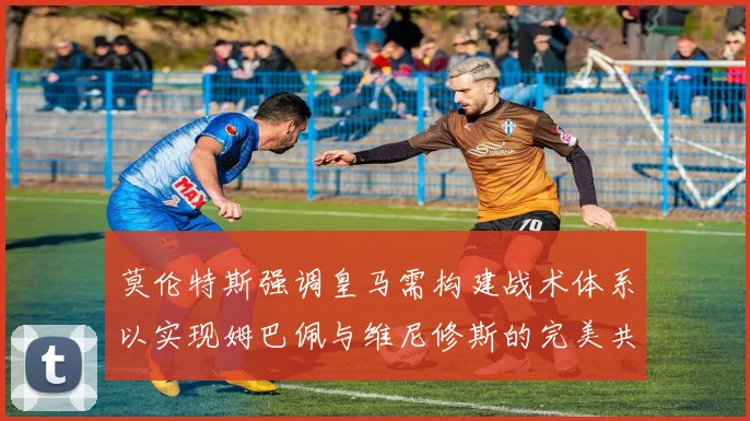 莫伦特斯强调皇马需构建战术体系以实现姆巴佩与维尼修斯的完美共存