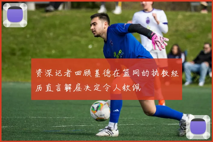 资深记者回顾基德在篮网的执教经历直言解雇决定令人钦佩