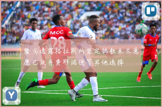隆戈透露格拉斯纳坚定执教米兰意愿已放弃费耶诺德等其他选择