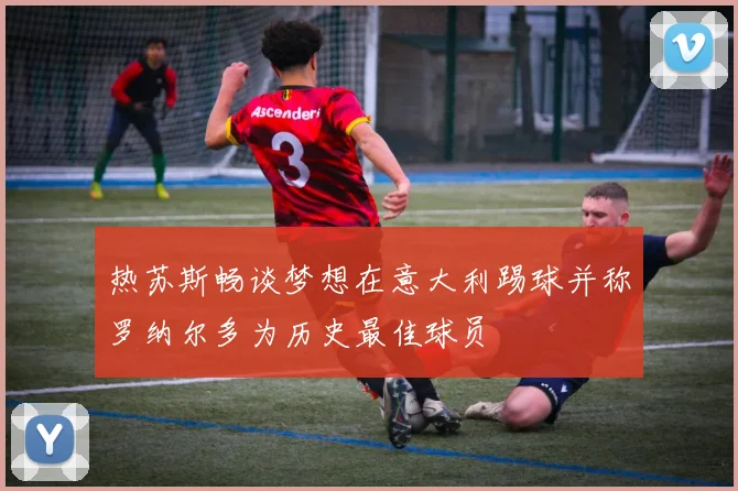 热苏斯畅谈梦想在意大利踢球并称罗纳尔多为历史最佳球员