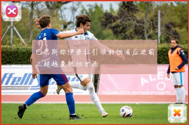 巴恩斯称伊劳拉引领利物浦应进前三超越曼联切尔西