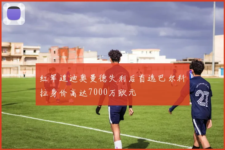 红军追迪奥曼德失利后首选巴尔科拉身价高达7000万欧元