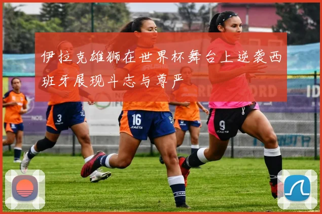 伊拉克雄狮在世界杯舞台上逆袭西班牙展现斗志与尊严