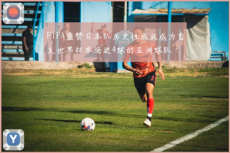FIFA盛赞日本队历史性成就成为首支世界杯单场进4球的亚洲球队