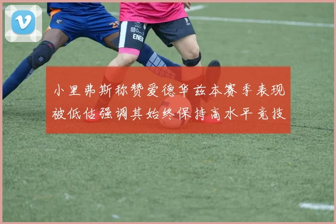小里弗斯称赞爱德华兹本赛季表现被低估强调其始终保持高水平竞技状态
