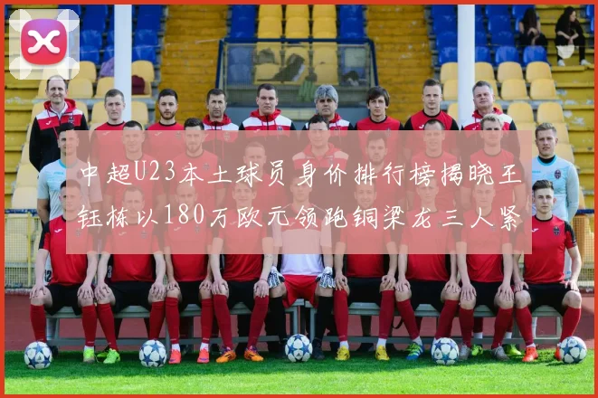 中超U23本土球员身价排行榜揭晓王钰栋以180万欧元领跑铜梁龙三人紧随其后
