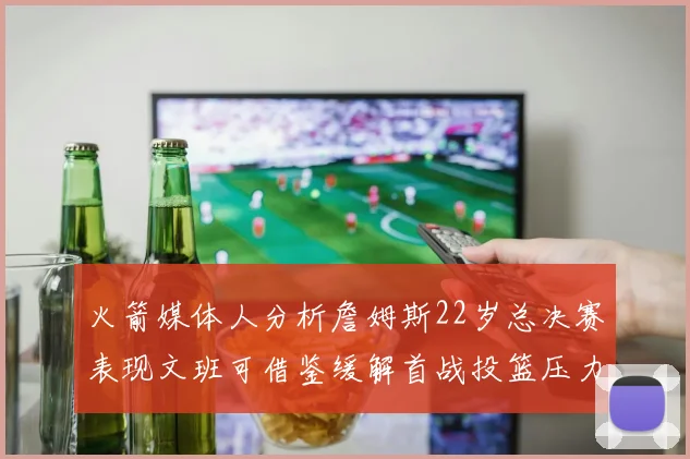 火箭媒体人分析詹姆斯22岁总决赛表现文班可借鉴缓解首战投篮压力