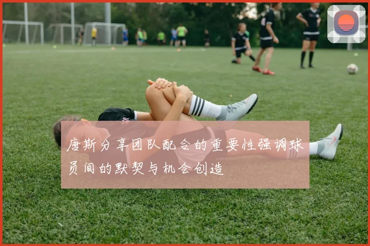 唐斯分享团队配合的重要性强调球员间的默契与机会创造