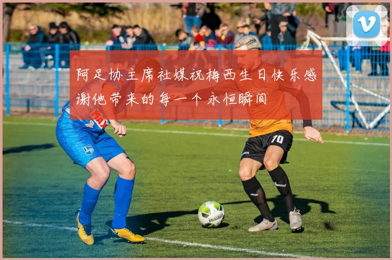 阿足协主席社媒祝梅西生日快乐感谢他带来的每一个永恒瞬间