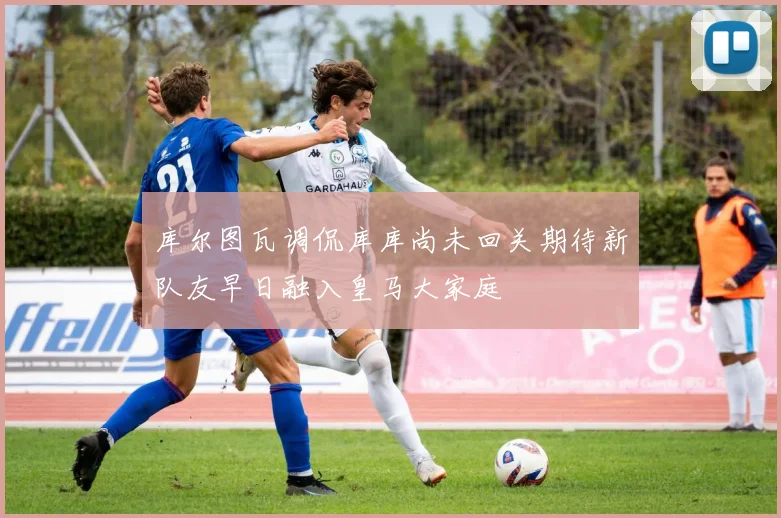 库尔图瓦调侃库库尚未回关期待新队友早日融入皇马大家庭