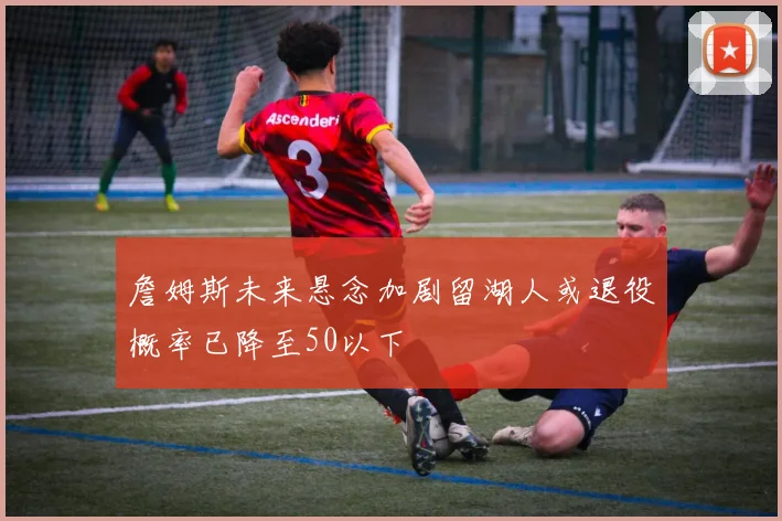 詹姆斯未来悬念加剧留湖人或退役概率已降至50以下