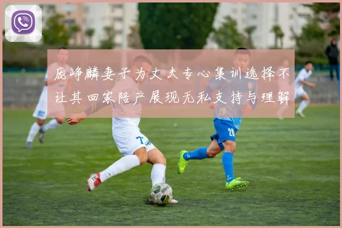 庞峥麟妻子为丈夫专心集训选择不让其回家陪产展现无私支持与理解
