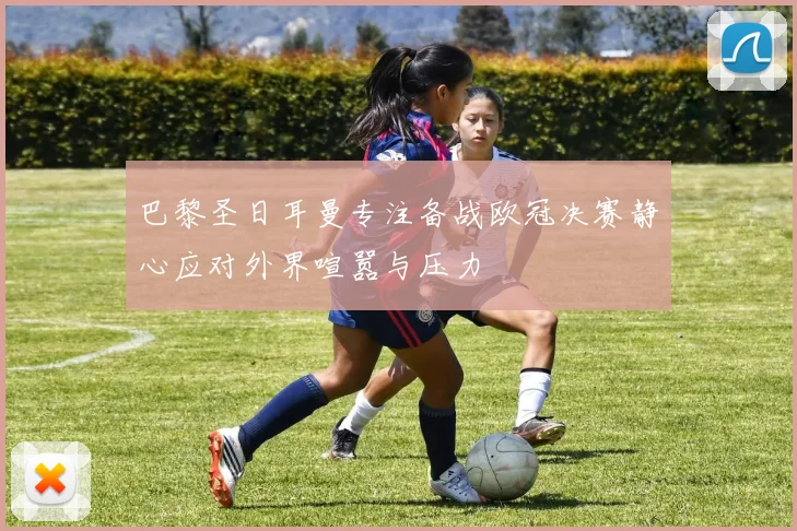 巴黎圣日耳曼专注备战欧冠决赛静心应对外界喧嚣与压力