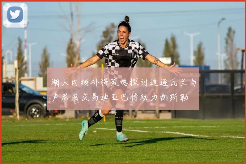 湖人内线补强策略探讨追逐瓦兰与卢尼或交易迪亚巴特助力凯斯勒