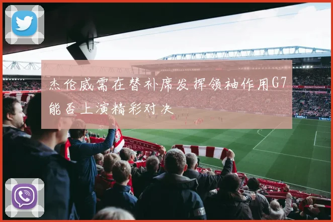 杰伦威需在替补席发挥领袖作用G7能否上演精彩对决