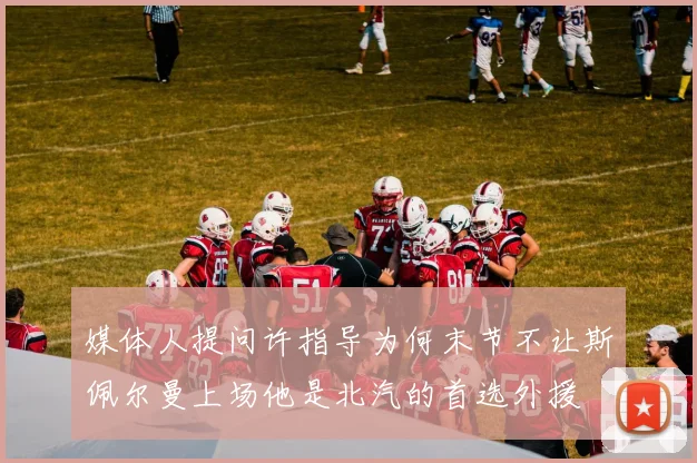 媒体人提问许指导为何末节不让斯佩尔曼上场他是北汽的首选外援