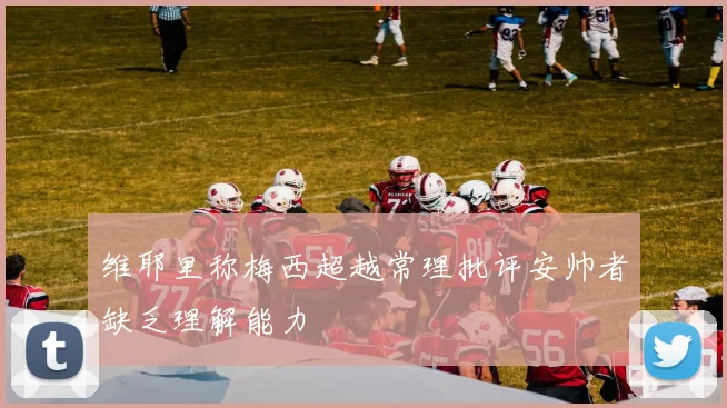 维耶里称梅西超越常理批评安帅者缺乏理解能力