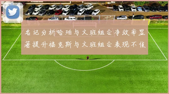 名记分析哈珀与文班组合净效率显著提升福克斯与文班组合表现不佳差距明显