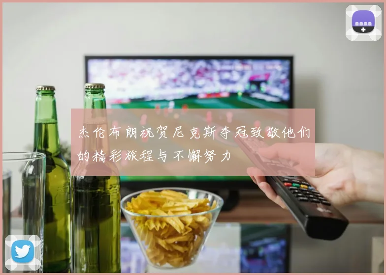 杰伦布朗祝贺尼克斯夺冠致敬他们的精彩旅程与不懈努力