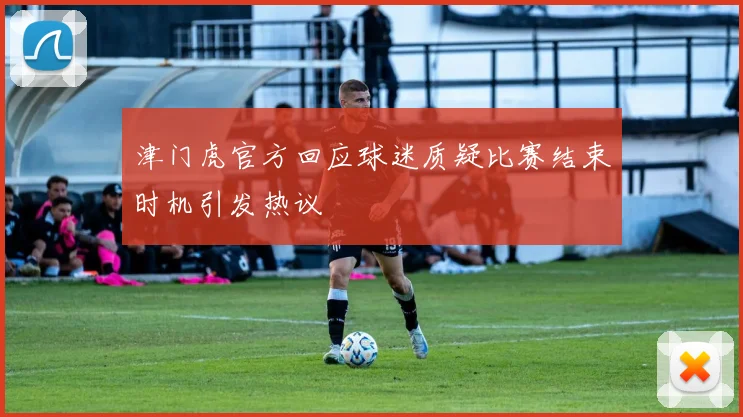 津门虎官方回应球迷质疑比赛结束时机引发热议