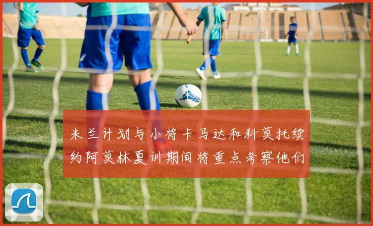 米兰计划与小将卡马达和科莫托续约阿莫林夏训期间将重点考察他们