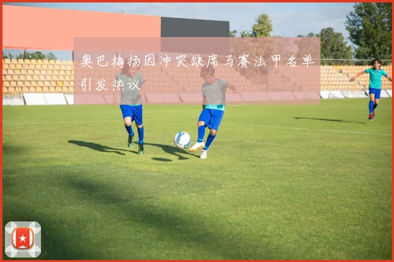 奥巴梅扬因冲突缺席马赛法甲名单引发热议