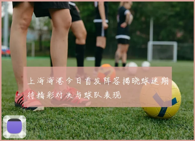 上海海港今日首发阵容揭晓球迷期待精彩对决与球队表现
